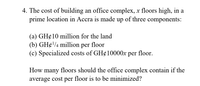 4. The cost of building an office complex, x floors high, in a
prime location in Accra is made up of three components:
(a) GH¢10 million for the land
(b) GH¢/4 million per floor
(c) Specialized costs of GH¢10000X per floor.
How many floors should the office complex contain if the
average cost per floor is to be minimized?
