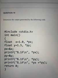 QUESTION 19
Determine the output generated by the following code.
#include <stdio.h>
int main()
{
float
x=1.0, *px;
float y=1.5, *py;
px=&x;
printf("%.1f\n", *px);
py=&y;
printf("%.1f\n", *py);
printf("%.1f\n", *px +*py);
return 0;
}
