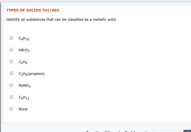 TYPES OF SOLIDS T01/S03
Identify all substances that can be classified as a metallic solid.
C4H10
KBrОз
CоН6
C3H6(propene)
RBNO3
C6H12
None
