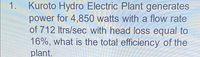 1. Kuroto Hydro Electric Plant generates
power for 4,850 watts with a flow rate
of 712 Itrs/sec with head loss equal to
16%, what is the total efficiency of the
plant.
