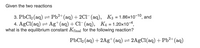 Given the two reactions
3. PbCl2 (aq) = Pb²+(aq) + 2Cl- (aq), K3 = 1.86x10-10, and
4. AgCl(aq) = Ag+ (aq) + Cl¯(aq), K4 = 1.20x10-4,
what is the equilibrium constant Kfinal for the following reaction?
PbCl2 (aq) + 2Ag+(aq)= 2A9C1(aq) + Pb²+(aq)
