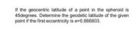 If the geocentric latitude of a point in the spheroid is
45degrees. Determine the geodetic latitude of the given
point if the first eccentricity is e=0.866603.
