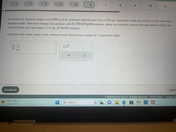 A
= 1
mol
Continue
= 2
1-95 S/US-1 S
Construction
= 3
= 4
x10
X
5T
Q Search
An analytical chemist weighs out 0.099 g of an unknown triprotic acid into a 250 mL volumetric flask and dilutes to the mark with
distilled water. She then titrates this solution with 0.1700 M NaOH solution. When the titration reaches the equivalence point, the
chemist finds she has added 17.8 mL of NaOH solution.
Calculate the molar mass of the unknown acid. Round your answer to 2 significant digits.
6
S
S
7
DL
8
9
10
11
DELL
Subm
2023 McGraw Hill LLC. All Rights Reserved. Terms of Use | Privacy Ce
P