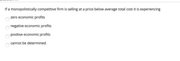 If a monopolistically competitive firm is selling at a price below average total cost it is experiencing
zero economic profits
negative economic profits
positive economic profits
cannot be determined.
