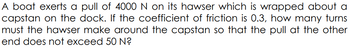 A boat exerts a pull of 4000 N on its hawser which is wrapped about a
capstan on the dock. If the coefficient of friction is 0.3, how many turns
must the hawser make around the capstan so that the pull at the other
end does not exceed 50 N?