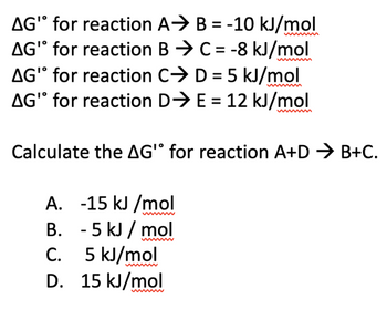 AG" for reaction
AG" for reaction
A⇒ B=-10 kJ/mol
BC = -8 kJ/mol
AG' for reaction
CD = 5 kJ/mol
AG" for reaction D⇒ E= 12 kJ/mol
Calculate the AG' for reaction A+D → B+C.
A. -15 kJ/mol
B.
- 5 kJ/mol
C.
5 kJ/mol
D. 15 kJ/mol