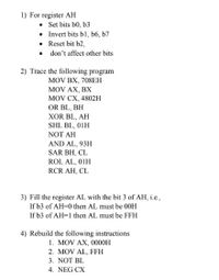 1) For register AH
• Set bits b0, b3
• Invert bits bl, b6, b7
• Reset bit b2,
• don't affect other bits
2) Trace the following program
MOV BX, 708EH
MOV AX, BX
MOV CX, 4802н
OR BL, BH
XOR BL, AH
SHL BL, 01H
NOT AH
AND AL, 93H
SAR BH, CL
ROL AL, 01H
RCR AH, CL
3) Fill the register AL with the bit 3 of AH, i.e.,
If b3 of AH=0 then AL must be 00H
If b3 of AH=1 then AL must be FFH
4) Rebuild the following instructions
1. MOV AX, 0000H
2. MOV AL, FFH
3. NOT BL
4. NEG CX
