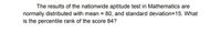 The results of the nationwide aptitude test in Mathematics are
normally distributed with mean = 80, and standard deviation=15. What
is the percentile rank of the score 84?
