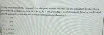 To help them estimate the company's cost of capital, Smithco has hired you as a consultant. You have been
provided with the following data: D₁ = $1.45; Po = $22.50; and gL = 6.50% (constant). Based on the dividend
growth approach, what is the cost of common from reinvested earnings?
O a. 13.59%
O b. 12.94%
c 11.10%
d. 12.30%
e. 11.68%
O