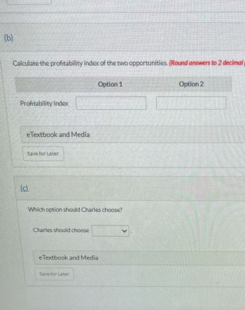 (b)
Calculate the profitability index of the two opportunities. (Round answers to 2 decimal
Profitability Index
eTextbook and Media
Save for Later
Which option should Charles choose?
Charles should choose
Option 1
eTextbook and Media
Save for Later
Option 2