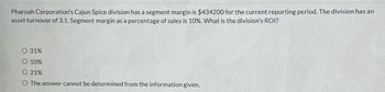 Pharoah Corporation's Cajun Spice division has a segment margin is $434200 for the current reporting period. The division has an
asset turnover of 3.1. Segment margin as a percentage of sales is 10%. What is the division's ROI?
O 31%
O 10%
O 21%
O The answer cannot be determined from the information given.