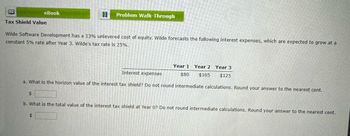 eBook
Problem Walk-Through
Tax Shield Value
Wilde Software Development has a 13% unlevered cost of equity. Wilde forecasts the following interest expenses, which are expected to grow at a
constant 5% rate after Year 3. Wilde's tax rate is 25%.
$
Year 1
Year 2 Year 3
$80 $105 $125
Interest expenses
a. What is the horizon value of the interest tax shield? Do not round intermediate calculations. Round your answer to the nearest cent.
b. What is the total value of the interest tax shield at Year 0? Do not round intermediate calculations. Round your answer to the nearest cent.