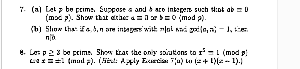 7. (a) Let p be prime. Suppose a and b are integers such that ab = 0
(mod p). Show that either a = 0 or b = 0 (mod p).
(b) Show that if a, 6, n are integers with nlab and gcd(a, n) = 1, then
n|b.
8. Let p 2 3 be prime. Show that the only solutions to 1' = 1 (mod p)
are I = ±1 (mod p). (Hint: Apply Exercise 7(a) to (z+ 1)(1 - 1).)
