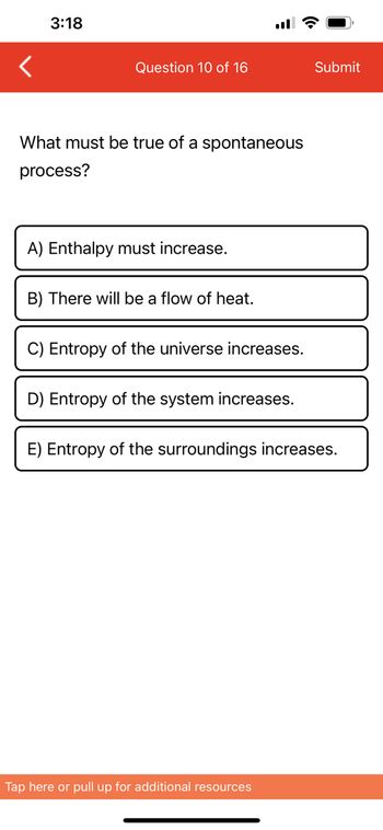 3:18
Question 10 of 16
What must be true of a spontaneous
process?
A) Enthalpy must increase.
B) There will be a flow of heat.
C) Entropy of the universe increases.
D) Entropy of the system increases.
Submit
E) Entropy of the surroundings increases.
Tap here or pull up for additional resources