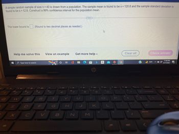 A simple random sample of size n = 40 is drawn from a population. The sample mean is found to be x = 120.8 and the sample standard deviation is
found to be s = 12.8. Construct a 99% confidence interval for the population mean.
The lower bound is . (Round to two decimal places as needed.)
D
Clear all
Check answer
View an example
Help me solve this
79°F
11:36 PM
6/17/2022
Type here to search
7
'7
+
E
4
R
F
96
5
T
B
O 9 0
H
7
N
Get more help.
hp
1
8
1
K
P
O
(
prt sc
C