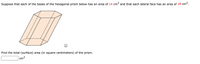 Suppose that each of the bases of the hexagonal prism below has an area of 14 cm² and that each lateral face has an area of 18 cm2.
Find the total (surface) area (in square centimeters) of the prism.
cm2
