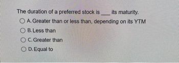 The duration of a preferred stock is
its maturity.
OA. Greater than or less than, depending on its YTM
OB. Less than
OC. Greater than
O D. Equal to