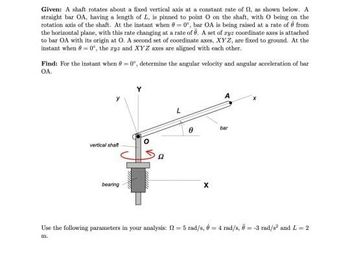 Given: A shaft rotates about a fixed vertical axis at a constant rate of f, as shown below. A
straight bar OA, having a length of L, is pinned to point O on the shaft, with O being on the
rotation axis of the shaft. At the instant when 80, bar OA is being raised at a rate of 6 from
the horizontal plane, with this rate changing at a rate of . A set of ryz coordinate axes is attached
to bar OA with its origin at O. A second set of coordinate axes, XYZ, are fixed to ground. At the
instant when = 0, the zyz and XYZ axes are aligned with each other.
Find: For the instant when -0°, determine the angular velocity and angular acceleration of har
OA.
vertical shaft
bearing
O
8
X
bar
Use the following parameters in your analysis: f2=5 rad/s, é = 4 rad/s, 6-3 rad/s² and L=2
m.