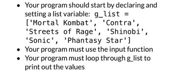 - Your program should start by declaring and setting a list variable: `g_list = ['Mortal Kombat', 'Contra', 'Streets of Rage', 'Shinobi', 'Sonic', 'Phantasy Star']`
- Your program must use the input function.
- Your program must loop through `g_list` to print out the values.