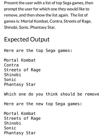 The task involves presenting the user with a list of top Sega games. The user is prompted to select a game they would like to remove from the list. Once the selection is made, the updated list is shown without the removed game.

### List of Games:
- Mortal Kombat
- Contra
- Streets of Rage
- Shinobi
- Sonic
- Phantasy Star

### Expected Output:
1. Display the initial list of top Sega games:
   ```
   Here are the top Sega games:
   
   Mortal Kombat
   Contra
   Streets of Rage
   Shinobi
   Sonic
   Phantasy Star
   ```

2. Prompt the user for a game to remove:
   ```
   Which one do you think should be removed?
   ```

3. Display the updated list after removing "Contra":
   ```
   Here are the new top Sega games:
   
   Mortal Kombat
   Streets of Rage
   Shinobi
   Sonic
   Phantasy Star
   ```