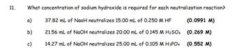 11.
What concentration of sodium hydroxide is required for each neutralization reaction?
a)
b)
c)
37.82 mL of NaoH neutralizes 15.00 mL of 0.250 M HF
21.56 mL of NaOH neutralizes 20.00 mL of 0.145 M H₂SO4
14.27 mL of NaOH neutralizes 25.00 mL of 0.105 M H3PO4
(0.0991 M)
(0.269 M)
(0.552 M)