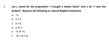 I.
Let p stand for the proposition "I bought a lottery ticket" and q for "I won the
jackpot". Express the following as natural English sentences
a. p
b. pvq
с. р^q
d. pq
e. p →→q
f.
pv (p ^ q)