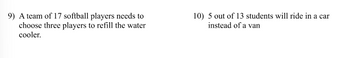 9) A team of 17 softball players needs to
choose three players to refill the water
cooler.
10) 5 out of 13 students will ride in a car
instead of a van