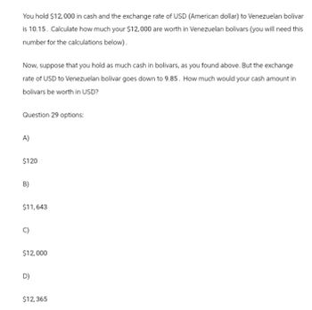 You hold $12,000 in cash and the exchange rate of USD (American dollar) to Venezuelan bolivar
is 10.15. Calculate how much your $12,000 are worth in Venezuelan bolivars (you will need this
number for the calculations below).
Now, suppose that you hold as much cash in bolivars, as you found above. But the exchange
rate of USD to Venezuelan bolivar goes down to 9.85. How much would your cash amount in
bolivars be worth in USD?
Question 29 options:
A)
$120
B)
$11,643
$12,000
D)
$12,365