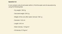 Question 5.5
A core contains only oil and water within it. Find the water and oil saturations by
using the following data:
- Dry weight: 168.3 g
- Saturated weight: 203.2 g
- Weight of the core after water removal: 184.1 g
- Diameter: 3.62 cm
- Length: 6.92 cm
- Water density: 1.03 g/cm³
- Oil density: 0.79 g/cm³
