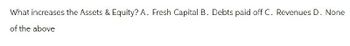 What increases the Assets & Equity? A. Fresh Capital B. Debts paid off C. Revenues D. None
of the above