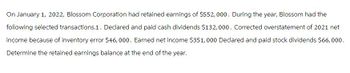 On January 1, 2022, Blossom Corporation had retained earnings of $552,000. During the year, Blossom had the
following selected transactions.1. Declared and paid cash dividends $132,000. Corrected overstatement of 2021 net
income because of inventory error $46,000. Earned net income $351,000 Declared and paid stock dividends $66,000.
Determine the retained earnings balance at the end of the year.