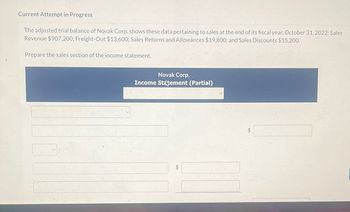 Current Attempt in Progress
The adjusted trial balance of Novak Corp. shows these data pertaining to sales at the end of its fiscal year, October 31, 2022: Sales
Revenue $907,200; Freight-Out $13,600; Sales Returns and Allowances $19,800; and Sales Discounts $15,200.
Prepare the sales section of the income statement.
Novak Corp.
Income Statement (Partial)
+A