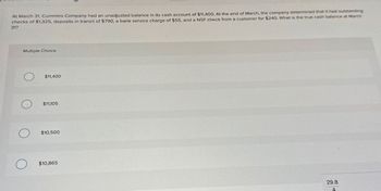 At March 31, Cummins Company had an unadjusted balance in its cash account of $11,400. At the end of March, the company determined that it had outstanding
checks of $1,325, deposits in transit of $790, a bank service charge of $55, and a NSF check from a customer for $240. What is the true cash balance at March
31?
Multiple Choice
О
$11,400
$11,105
$10,500
$10,865
29.8