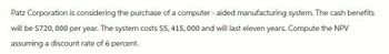 Patz Corporation is considering the purchase of a computer-aided manufacturing system. The cash benefits
will be $720,000 per year. The system costs $5,415,000 and will last eleven years. Compute the NPV
assuming a discount rate of 6 percent.