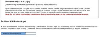 Problem 9-51 (LO 9-2) (Algo)
[The following information applies to the questions displayed below.]
Ryan is self-employed. This year Ryan used his personal auto for several long business trips. Ryan paid $2,050 for
gasoline on these trips. His depreciation on the car if he was using it fully for business purposes would be $4,500.
During the year, he drove his car a total of 16,000 miles (a combination of business and personal travel).
Note: Do not round intermediate calculations. Round your final answers to the nearest whole dollar amount.
Problem 9-51 Part-b (Algo)
b. Ryan estimates that he drove approximately 1,700 miles on business trips, but he can only provide written documentation of the
business purpose for trips totaling 1,200 miles. What business expense amount can Ryan deduct (if any) for these trips?
Maximum deductible amount
