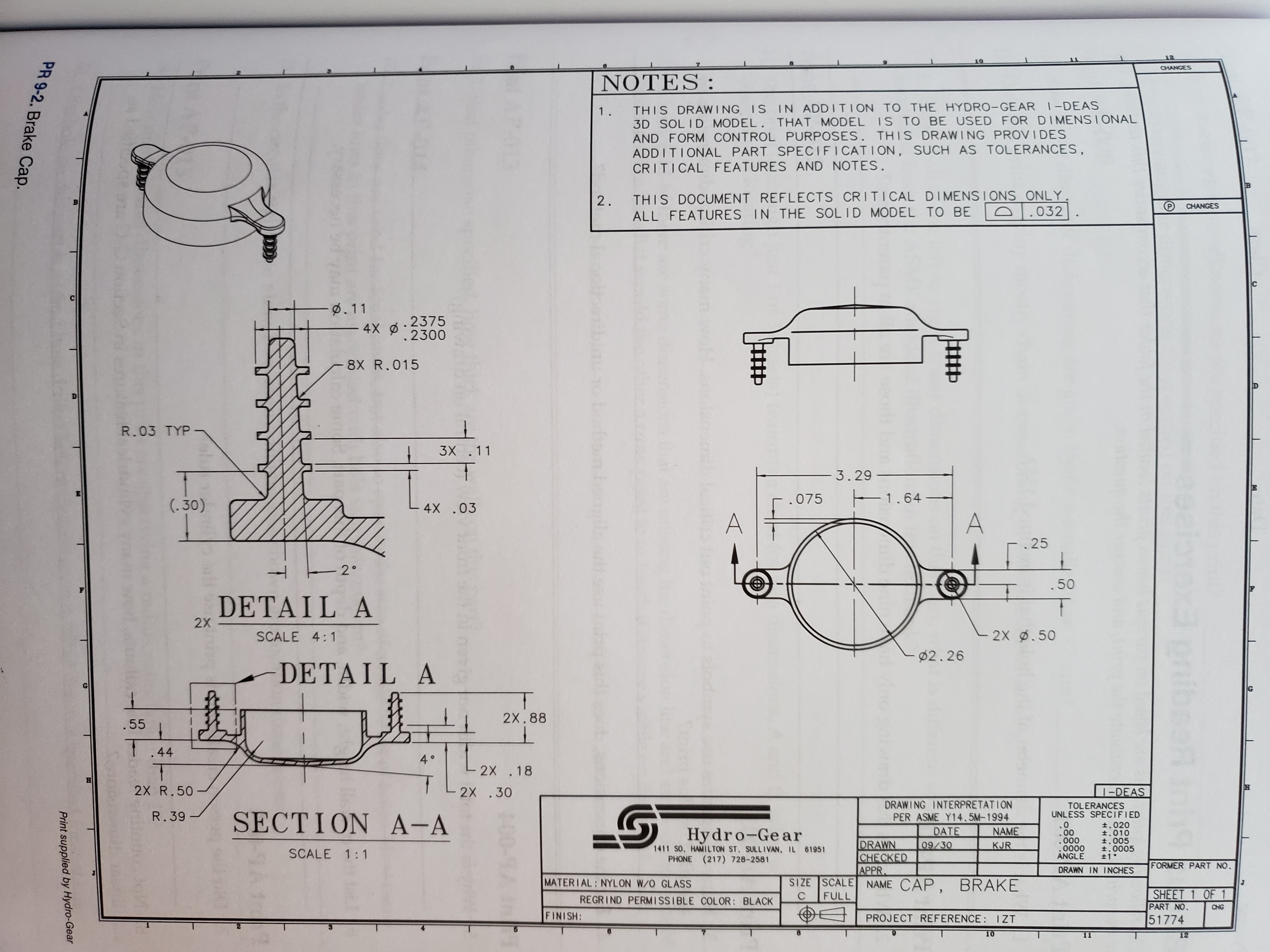 12
CHANGES
ΝΟΤΕS :
THIS DRAWING IS IN ADDITION TO THE HYDRO-GEAR 1-DEAS
3D SOLID MODEL. THAT MODEL IS TO BE USED FOR DIMENS IONAL
AND FORM CONTROL PURPOSES. THIS DRAWING PROVI DES
ADD I TIONAL PART SPEC I FI CATION, SUCH AS TOLERANCES,
CRITICAL FEATURES AND NOTES.
1.
THIS DOCUMENT REFLECTS CRITICAL DIMENSIONS ONLY.
D032
2.
CHANGES
ALL FEATURES IN THE SOL ID MODEL TO BE
. 11
- 4X .2375
.2300
8X R.015
R.03 TYP
3X .11
3.29
1.64-
A
.075
(.30)
4X .03
.25
- 2°
.50
DETAIL A
2X
2X .50
SCALE 4:1
2.26
- DETA IL
A
2X.88
.55
44
4 0
2X .18
H
2X R. 50
2X .30
I-DEAS
DRAWING INTERPRETATION
PER ASME Y14.5M-1994
TOLERANCES
UNLESS SPECIFIED
R. 39
SECTION A-A
0
.00
000
0000
ANGLE
t.020
t.010
t.005
t.0005
t1 °
Hy dro-Ge ar
DATE
NAME
DRAWN
CHECKED
APPR
SIZE SCALE NAME CAP
FULL
09/30
KJR
1411 S0. HAMILTON ST. SULLIVAN, IL 61951
PHONE (217) 728-2581
SCALE 1:1
FORMER PART NO.
DRAWN IN INCHES
MATERIAL: NYLON W/O GLASS
BRAKE
SHEET 1 OF 1
PART NO.
51774
C
REGRIND PERMISSIBLE COLOR: BLACK
CHG
FINISH:
PROJECT REFERENCE: IZT
10
12
Print supplied by Hydro-Gear
PR 9-2. Brake Cap.
