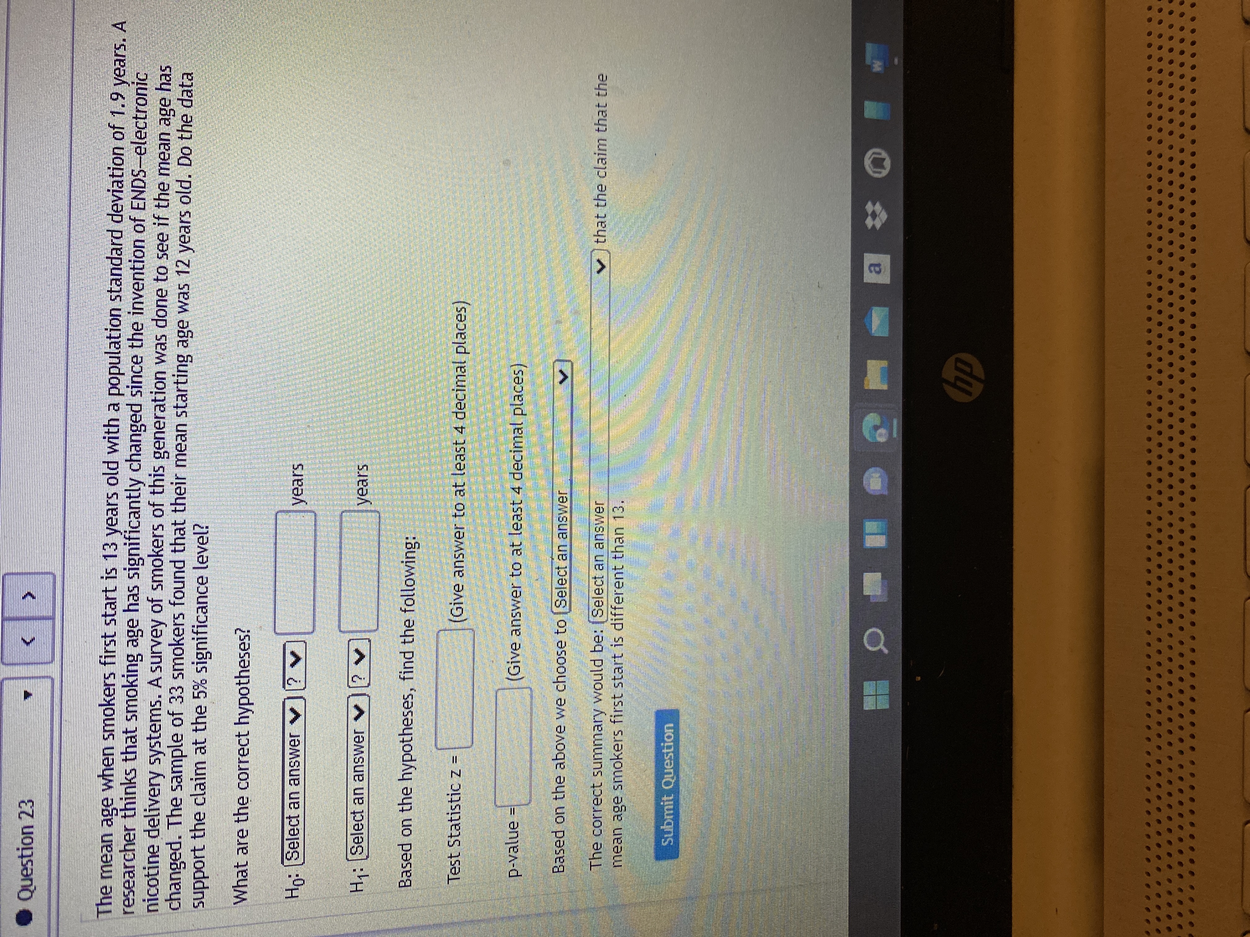 Question 23
The mean age when smokers first start is 13 years old with a population standard deviation of 1.9 years. A
researcher thinks that smoking age has significantly changed since the invention of ENDS-electronic
nicotine delivery systems. A survey of smokers of this generation was done to see if the mean age has
changed. The sample of 33 smokers found that their mean starting age was 12 years old. Do the data
support the claim at the 5% significance level?
What are the correct hypotheses?
Ho:Select an answer y
years
H:Select an answer v? v
years
Based on the hypotheses, find the following:
Test Statistic z =
(Give answer to at least 4 decimal places)
p-value
(Give answer to at least 4 decimal places)
II
Based on the above we choose to Select an answer
The correct summary would be: (Select an answer
mean age smokers first start is different than 13.
v that the claim that the
Submit Question
a,
dp
