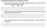 Calculating the freezing point of an aqueous solution
3. What is the freezing point of an aqueous solution that contains 3 moles of the ionic
solute Cack per once kilogram of water?
€a* + 2CI
Cacl2
4. What is the freezing point of an aqueous solution that contains 2.30 moles of rock salt
(NaCI) per one kilogram of water?
5. What is the freezing point of an aqueous solution that contains 1.3 moles of MgC12 per
1 kg water?
