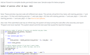 Add an if branch to complete double pennies()'s base case. Sample output for below program:
Number of pennies after 10 days: 1024
Note: These activities may test code with different test values. This activity will perform four tests, with starting_pennies = 1 and
user_days = 10, then with starting_pennies = 1 and user_days = 40, then with starting_pennies = 1 and user_days = 1, then with
starting_pennies = 1 and user_days = 0. See How to Use zyBooks.
Also note: If the submitted code has an infinite loop, the system will stop running the code after a few seconds, and report
"Program end never reached." The system doesn't print the test case that caused the reported message.
1 # Returns number of pennies if pennies are doubled num_days times
2 def double pennies (num_pennies, num_days):
3
total_pennies e
4
5
***Your solution goes here ***
else:
6
7
8
total_pennies double pennies ((num_pennies 2), (num_days - 1))
9
10
return total pennies
11
12 # Program computes pennies if you have 1 penny today,
13 # 2 pennies after one day, 4 after two days, and so on
14 starting pennies = 1
15 user_days = 10
16
17 print('Number of pennies after', user_days, 'days: ', end="")
18 print (double_pennies (starting_pennies, user_days))