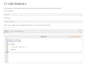 2.1 LAB: Divide by x
Write a program using integers userNum and x as input, and output userNum divided by x three times.
Ex: If the input is:
2000 2
the output is:
1000 500 250
Note: In C++, integer division discards fractions. Ex: 6/4 is 1 (the 0.5 is discarded).
3754222388816.4x37
LAB
ACTIVITY
1 #include <iostream>
2 using namespace std;
3
4 int main() {
5
6
7
8
9
2.1.1: LAB: Divide by x
10
/* Type your code here. /
return 0;
main.cpp
Load default template...