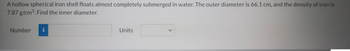A hollow spherical iron shell floats almost completely submerged in water. The outer diameter is 66.1 cm, and the density of iron is
7.87 g/cm³. Find the inner diameter.
Number
Units