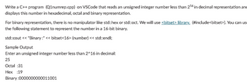 Write a C++ program (Q1numrep.cpp) on VSCode that reads an unsigned integer number less than 2¹6 in decimal representation and
displays this number in hexadecimal, octal and binary representation.
For binary representation, there is no manipulator like std::hex or std::oct. We will use <bitset> library. (#include<bitset>). You can us
the following statement to represent the number in a 16-bit binary.
std::cout << "Binary:" << bitset<16> (number) << std::endl;
Sample Output
Enter an unsigned integer number less than 2^16 in decimal:
25
Octal :31
Hex :19
Binary :0000000000011001