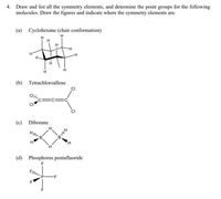 4. Draw and list all the symmetry elements, and determine the point groups for the following
molecules. Draw the figures and indicate where the symmetry elements are.
(a) Cyclohexane (chair conformation)
H.
(b) Tetrachloroallene
(c) Diborane
H.
(d) Phosphorus pentafluoride
-F
