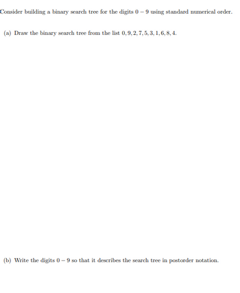 Consider building a binary search tree for the digits 0-9 using standard numerical order.
(a) Draw the binary search tree from the list 0,9, 2, 7, 5, 3, 1, 6, 8, 4.
(b) Write the digits 0-9 so that it describes the search tree in postorder notation.