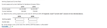 Working Capital and Current Ratio
Current assets and current liabilities for Sandstone Company follow:
20Y9
20Y8
$2,133,800
$1,613,300
940,000
730,000
a. Determine the working capital and current ratio for 2019 and 2018. If required, round "current ratio" answers to two decimal places.
20Y9
20Y8
Current assets
Current liabilities
Working capital
Current ratio
b. Is the change in the current ratio from 2018 to 2019 favorable or unfavorable?
Favorable