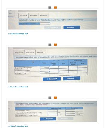 Print
eferences
25
nces
Required A
Calculate the number of units started and completed this period for the Forming department.
Units started and completed
Show Transcribed Text
Required A
Required B Required C
Required B Required C
Beginning work in process
Started and completed
Ending work in process
Show Transcribed Text
Calculate the equivalent units of production for both direct materials and conversion for the Forming department.
Costs added this period
+ Equivalent units of production (from part b)
Cost per equivalent unit of production
Show Transcribed Text
< Required A
Units
36,000
J
40,000
Direct Materials
Percent
Added
< Required A
Direct Materials
< Required B
EUP
Required B >
Calculate the costs per equivalent unit of production for both direct materials and conversion for the Forming department.
Note: Round your answers to 2 decimal places.
EUP
per EUP
Conversion
Percent
Added
Required C >
Required C >
Conversion
EUP
EUP
per EUP