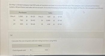 On May 1, Oriole Company had 450 units of inventory on hand, at a cost of $4.00 each. The company uses a perpetual inventory
system. All purchases and sales are on account. A record of inventory transactions for the month of May for the company is as follows:
May 4
14
(a)
29
Purchases
1,500 @ $4.20
740 @ $4.40
@ $4.68
500
Cost of goods sold
Ending inventory
May 3
$
16
18
Calculate the cost of goods sold and ending inventory using FIFO.
FIFO
Sales
320
1,000 @
630 @
7800
@
$7.00
$7.00
$7.50