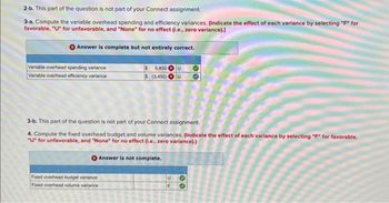2-b. This part of the question is not part of your Connect assignment.
3-a. Compute the variable overhead spending and efficiency variances. (Indicate the effect of each variance by selecting "F" for
favorable, "U" for unfavorable, and "None" for no effect (i.e., zero variance).)
Answer is complete but not entirely correct.
Variable overhead spending variance
Variable overhead efficiency variance
5,850 U
$ (3,450) U
3-b. This part of the question is not part of your Connect assignment.
4. Compute the fixed overhead budget and volume variances. (Indicate the effect of each variance by selecting "F" for favorable,
"U" for unfavorable, and "None" for no effect (i.e., zero variance).)
Answer is not complete.
Fixed overhead budget variance
Fixed overhead volume variance
U
F