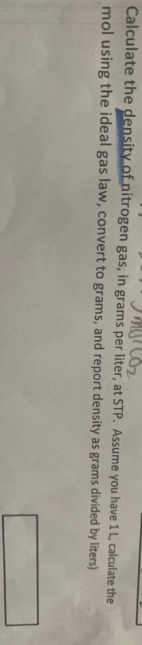 Calculate the density of nitrogen gas, in grams per liter, at STP. Assume you have 1 L, calculate the
mol using the ideal gas law, convert to grams, and report density as grams divided by liters)
