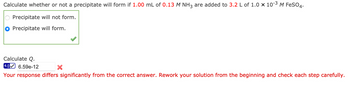 Calculate whether or not a precipitate will form if 1.00 mL of 0.13 M NH3 are added to 3.2 L of 1.0 × 10-³ M FeSO4.
Precipitate will not form.
Precipitate will form.
Calculate Q.
4.0 6.59e-12
Your response differs significantly from the correct answer. Rework your solution from the beginning and check each step carefully.